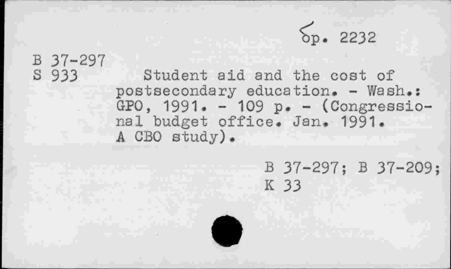 ﻿bp. 2232
B 37-297
S 933 Student aid and the cost of postsecondary education. - Wash.: GPO, 1991. - 109 p. - (Congressional budget office. Jan. 1991.
A CBO study)•
B 37-297; B 37-209;
K 33